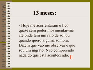 13 meses:13 meses:
- Hoje me acorrentaram e fico
quase sem poder movimentar-me
até onde tem um raio de sol ou
quando quero alguma sombra.
Dizem que vão me observar e que
sou um ingrato. Não compreendo
nada do que está acontecendo.

 