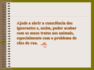 Ajude a abrir a consciência dos ignorantes e, assim, poder acabar    com os maus tratos aos animais, especialmente com o problema de   cães de rua.