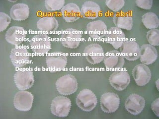 Quarta feira, dia 6 de abrilHoje fizemos suspiros com a máquina dos bolos, que a Susana Trouxe. A máquina bate os bolos sozinha.Os suspiros fazem-se com as claras dos ovos e o açúcar.Depois de batidas as claras ficaram brancas.