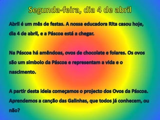 Segunda-feira, dia 4 de abrilAbril é um mês de festas. A nossa educadora Rita casou hoje,dia 4 de abril, e a Páscoa está a chegar. Na Páscoa há amêndoas, ovos de chocolate e folares. Os ovossão um símbolo da Páscoa e representam a vida e onascimento. A partir desta ideia começamos o projecto dos Ovos da Páscoa. Aprendemos a canção das Galinhas, que todos já conhecem, ounão?