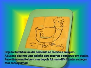 Hoje foi também um dia dedicado ao recorte e colagem. A Susana deu-nos uma galinha para recortar e construir um puzzle. Recortámos muito bem mas depois foi mais difícil juntar as peças. Mas conseguimos!