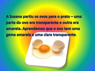 A Susana partiu os ovos para o prato – umaparte do ovo era transparente e outra eraamarela. Aprendemos que o ovo tem umagema amarela e uma clara transparente.