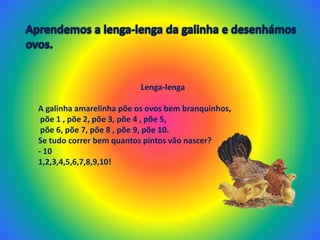 Aprendemos a lenga-lenga da galinha e desenhámos ovos.Lenga-lengaA galinha amarelinha põe os ovos bem branquinhos, põe 1 , põe 2, põe 3, põe 4 , põe 5, põe 6, põe 7, põe 8 , põe 9, põe 10.Se tudo correr bem quantos pintos vão nascer?- 101,2,3,4,5,6,7,8,9,10!   