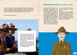 Robert Baden-Powell fundou o Escutismo em 1907

O	Escutismo	é	um	movimento	cuja	finalidade	é	educar	a	próxima	gera-                Em Agosto de 1907, o general in-      pariam num livro chamado “Escu-
ção como cidadãos úteis e de vistas largas. A nossa intenção é formar              glês Robert Baden-Powell — cari-      tismo para Rapazes” — Scouting
Homens e Mulheres que saibam decidir por si próprios, possuidores de               nhosamente conhecido entre os         for Boys.
três dons fundamentais: Saúde, Felicidade e Espírito de Serviço.                   escuteiros por B.-P. — decidiu tes-   O livro foi um sucesso, esgotou
                                                                                   tar um modelo de educação inte-       rapidamente, e, a partir daí, foram
                                                                                   gral dos jovens rapazes. Levou um     nascendo patrulhas por toda a In-
Robert Baden-Powell of Gilwell (B.-P.)                                             grupo para a ilha de Brownsea, no     glaterra e mais tarde por todo o
                                                                                   sul de Inglaterra, e durante alguns   mundo. Um livro que, ainda hoje,
                                                                                   dias realizou um conjunto vasto de    todo o escuteiro deve ler e saber
                                                                                   actividades e observou como os        manusear com destreza.
                                                                                   jovens interagiam em patrulhas.
                                                                                   O teste correu bem e, em Janeiro de
                                                                                   1908, B.-P. escreveu um conjunto de
                                                                                   fascículos que mais tarde se agru-




                                         Através de actividades e de vivên-
                                         cias adequadas à tua idade, o Es-
                                         cutismo ajuda a desenvolveres-te
                                         em termos de carácter, em termos
                                         afectivos, físicos, intelectuais, soci-
                                         ais e espirituais.
                                         O Escutismo proporciona-te uma
                                         educação global, de modo a te
                                         preparares para seres um cidadão
                                         participativo e responsável, na
                                         tua comunidade local.




                                                                                                                                                               17
 