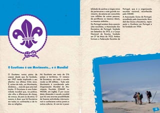 bilidade de sentires a magia única   Portugal, que é a organização
                                                                            de pertenceres a este grande mo-     escutista nacional, reconhecida
                                                                            vimento, de estares em comunhão      pela OMME.
                                                                            com milhões de outras pessoas,       A Associação Guias de Portugal,
                                                                            de partilhares os mesmos ideais,     acreditada pela Associação Mun-
                                                                            os mesmos símbolos...                dial das Guias e Escuteiras, repre-
                                                                            Em Portugal existem duas associa-    senta o Guidismo em Portugal e
                                                                            ções escutistas, a Associação dos    foi fundada em 1934.
                                                                            Escoteiros de Portugal, fundada
                                                                            em Setembro de 1913, e o Corpo
                                                                            Nacional de Escutas, fundado
                                                                            em 27 de Maio de 1923. Ambas
                                                                            formam a Federação Escutista de




O Escutismo é um Movimento... e é Mundial

O Escutismo nunca parou de          Há Escutismo em mais de 216
crescer desde que foi fundado,      países e territórios. O número
em 1907, tendo duplicado o seu      de Escuteiros, em todo o mundo
efectivo nos últimos trinta anos.   ronda os 28 milhões… Todo este
É, acima de tudo, um Movimento,     Movimento é coordenado pela
dinâmico,… mais do que uma insti-   Organização Mundial do Mo-
tuição. O Escutismo é uma frater-   vimento Escutista (OMME ou
nidade mundial que, na prática,     WOSM, em inglês). É por causa
não olha a diferenças de classe,    desta dimensão à escala mundial
de crença, de país ou de etnia. O   que há uma enorme possibilidade
mesmo é dizer que há Escuteiros     de fazeres actividades internacio-
em todos os continentes e de to-    nais e conheceres outros jovens e
das as religiões.                   outras culturas. Aí vais ter a possi-

                                                                                                                                                       19
 