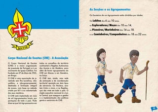 As Secções e os Agrupamentos
                                                                            Os Escuteiros de um Agrupamento estão divididos por idades:


                                                                            Os   Lobitos dos 6 aos 10 anos,
                                                                            os   Exploradores/Moços dos 10 aos 14,
                                                                            os   Pioneiros/Marinheiros dos 14 aos 18,
                                                                            e os   Caminheiros/Companheiros dos 18 aos 22 anos.




Corpo Nacional de Escutas (CNE) - A Associação
O Corpo Nacional de Escutas             todos os concelhos do território
(CNE) é a maior organização             continental e Regiões Autónomas
de juventude de Portugal e é um         dos Açores e da Madeira, para
movimento da Igreja Católica. Foi       além de haver agrupamentos do
fundado em 27 de Maio de 1923,          CNE em Macau e em Genebra,
em Braga.                               na Suíça.
O CNE é uma associação de ju-           O CNE tem, ainda, uma rede
ventude	 sem	 fins	 lucrativos,	 não-   de animação e de coordenação
-política, e não-governamental,         territorial apoiada em dois tipos
destinada à formação integral           de estruturas: Os Núcleos, exis-
de jovens, com base no método           tem trinta e cinco, e as Regiões,
criado por B.P. e no voluntariado       que são vinte em todo o país. O
dos seus membros.                       órgão executivo nacional é a Jun-
O CNE está implantado em mais           ta Central, que assegura a gestão
de mil Agrupamentos locais, por         e a implementação das políticas
paróquias de todo o país. Pode          gerais e sectoriais do CNE.
dizer-se que há Agrupamentos em

                                                                                                                                          21
 