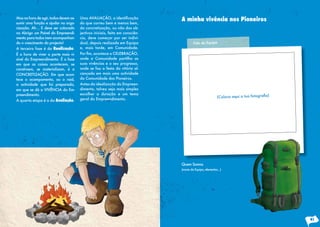 Mas na hora de agir, todos devem as-   Uma	AVALIAÇÃO,	a	identificação	         A minha vivência nos Pioneiros
sumir uma função e ajudar na orga-     do que correu bem e menos bem,
nização. Ah… E deve ser colocado       da concretização, ou não dos ob-
no Abrigo um Painel do Empreendi-      jectivos iniciais, feita em consciên-
mento para todos irem acompanhan-      cia, deve começar por ser indivi-
do o crescimento do projecto!          dual, depois realizada em Equipa                Foto da Equipa
A terceira fase é da Realização.       e, mais tarde, em Comunidade.
É a hora de viver a parte mais vi-     Por	fim,	acontece	a	CELEBRAÇÃO,	
sível do Empreendimento. É a fase      onde a Comunidade partilha as
em que as coisas acontecem, se         suas vivências e o seu progresso,
constroem, se materializam, é a        onde se faz a festa da vitória al-
CONCRETIZAÇÃO. Em que acon-            cançada em mais uma actividade
tece o acampamento, ou o raid,         da Comunidade dos Pioneiros.
a actividade que foi preparada,        Antes da idealização do Empreen-
em que se dá a VIVÊNCIA do Em-         dimento, talvez seja mais simples
preendimento.                          escolher a duração e um tema
A quarta etapa é a da Avaliação.       geral do Empreendimento.




                                                                               Quem Somos
                                                                               (nome da Equipa, elementos...)




                                                                                                                41
 
