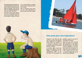 Em cada etapa terás de escolher, em      um ou mais objectivos cumpridos
cada Área de Desenvolvimento Pes-        de entre todos os objectivos de to-
soal, um Trilho em que sintas necessi-   das as Áreas.
dade de progredir. Como tens seis        Estás nos Escuteiros para cresce-
Áreas, em cada Etapa de Progresso        res, para seres responsável, au-
terás que escolher seis Trilhos.         tónomo, para seres mais e melhor!
A primeira coisa a fazer será re-
unir com a tua Equipa de Anima-
ção para te esclarecer, ajudar nas
tuas escolhas e validar se já tens




                                                                               Estou pronto para o meu Compromisso?
                                                                               Chegaste a uma altura em que        partilhar e crescer no seio da Co-
                                                                               vais ter que tomar uma decisão.     munidade dos Pioneiros.
                                                                               Deves perguntar a ti próprio se     Agora tens que tomar uma de-
                                                                               queres aderir, sem reservas, ou     cisão. Essa deve ser uma decisão
                                                                               a continuar a pertencer, a este     tua, pensada por ti, sem interfe-
                                                                               grande Movimento e ser Escuteiro    rências de ninguém. A Promessa
                                                                               de alma e coração.                  é um acto individual, um momento
                                                                               Já estiveste alguns meses inte-     único, que nunca vais esquecer ao
                                                                               grado numa Equipa e na Comu-        longo da tua vida. Analisa-te bem
                                                                               nidade, já participaste em Em-      e vê se estás pronto para viver
                                                                               preendimentos,	 enfim…	 já	 tens	   um momento inesquecível, mas de
                                                                               uma ideia de como podes viver,      grande responsabilidade…

                                                                                                                                                        47
 