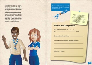 O compromisso que vais assumir
                                       Recebe este lenço azul que recorda
liga-te aos Escuteiros de todo o
                                       a imensidão do céu e a profundi-
Mundo, de todos os tempos. Deve
                                       dade dos mares.
ser uma decisão bem pensada da
tua parte.
Relembra aquilo por que já passaste.
Relembra bem todos os artigos da                                               Chegou o
                                                                                          dia da tua
Lei do Escuta e os Princípios do                                                 recebeste
                                                                                            um lenço no
                                                                                                       Promessa..
                                                                                                                  .
                                                                              comprome
Escuta que vais prometer cumprir                                                         teste-te a cu vo,
                                                                            teus devere                mprir os
daqui para a frente todos os dias                                                       s, a auxilia
                                                                               a obedece             r os outros,
                                                                                          r à Lei. Te
da tua vida. Sim, porque uma vez                                             espaço pa
                                                                                        ra registare
                                                                                                      ns aqui
Escuteiro… sempre Escuteiro!                                                impressõe                s as tuas
                                                                                      s e guarda
                                                                                                   res as tuas
                                                                                       memórias.


                                          O dia do meu Compromisso

                                          Fiz a minha Promessa no dia __ / __ / __
                                          em                                          (local).



                                          O meu padrinho/madrinha foi



                                          Fizeram Promessa comigo os seguintes Escuteiros




                                          Relatos na 1ª Pessoa:




                                                                                                                      49
 