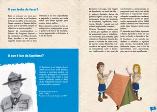 O que tenho de fazer?                                                           Escutismo é um jogo, uma viagem         envolvimento e compreensão, és
                                                                                de descoberta, um modo de vida…         preparado para seres um adulto
                                                                                A palavra Escuteiro deriva da           autónomo e responsável. Desen-
Estás a começar um novo per-         interesses e as tuas capacidades           palavra inglesa Scout, que, origi-      volvendo competências e saberes,
curso na tua vida, e no Escutismo    e seguindo o caminho por onde              nariamente (antes da fundação           transformando o poder de obser-
és tu que escolhes o teu percurso.   achas que deves apostar para               do	 Escutismo),	 significava,	 unica-   vação, pensamento crítico, habili-
Deves conhecer o Sistema de Pro-     crescer mais e melhor.                     mente, Batedor - aquele que vai         dade e destreza em instrumentos
gresso que te permitirá cumprir os   Deves assumir e cumprir as tuas es-        adiante explorando o terreno.           muito úteis. Sempre tendo como
objectivos a que te propões.         colhas com o compromisso e com                                                     pilares:
                                                                                O termo “Escutismo” acabou, com
Depois de compreenderes o            a palavra de honra de Escuteiro,           o	tempo,	por	significar	um	sistema	     O Aprender para Saber, Aprender
Sistema de Progresso Pessoal e       nunca esquecendo os Princípios e           de preparação para a cidadania,         a Fazer, Aprender a Viver em con-
de conheceres os Trilhos de cada     a Lei do Escuta.                           um movimento que pretende, pela         junto, no fundo, o Aprender a Ser.
Área, escolhes o teu percurso                                                   vivência na Natureza, fazer-te des-     O Escutismo é um convite ver-
segundo aquilo que são os teus                                                  pontar a vontade de saber mais,         dadeiro a substituir o egoísmo
                                                                                de querer coisas diferentes e ar-       pelo serviço, tornando-te indivi-
                                                                                rojadas e de agires, lutares para       dualmente	 capaz,	 com	 o	 fim	 de	
                                                                                as conquistares. Com o Escutis-         aproveitares essa capacidade,
                                                                                mo, melhorando o teu nível de           para servir os teus semelhantes.

O que é isto do Escutismo?


                                     O Escutismo é um alegre diverti-
                                     mento ao ar livre, onde homens,
                                     rapazes e raparigas podem, em
                                     conjunto, entregar-se à aventura
                                     como irmãos mais velhos e mais
                                     novos, colhendo saúde e felici-
                                     dade, habilidade manual e espíri-
                                     to de auxiliar o próximo.


                                     Robert Baden-Powell (B.-P.)
                                     (1857 – 1941)
                                     Fundador do Movimento Escutista, em 1907




                                                                                                                                                              15
 