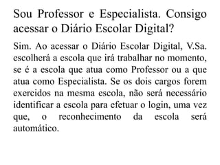 Sou Professor e Especialista. Consigo
acessar o Diário Escolar Digital?
Sim. Ao acessar o Diário Escolar Digital, V.Sa.
escolherá a escola que irá trabalhar no momento,
se é a escola que atua como Professor ou a que
atua como Especialista. Se os dois cargos forem
exercidos na mesma escola, não será necessário
identificar a escola para efetuar o login, uma vez
que, o reconhecimento da escola será
automático.
 