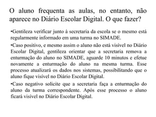 O aluno frequenta as aulas, no entanto, não
aparece no Diário Escolar Digital. O que fazer?
•Gentileza verificar junto à secretaria da escola se o mesmo está
regularmente informado em uma turma no SIMADE.
•Caso positivo, e mesmo assim o aluno não está visível no Diário
Escolar Digital, gentileza orientar que a secretaria remova a
enturmação do aluno no SIMADE, aguarde 10 minutos e efetue
novamente a enturmação do aluno na mesma turma. Esse
processo atualizará os dados nos sistemas, possibilitando que o
aluno fique visível no Diário Escolar Digital.
•Caso negativo solicite que a secretaria faça a enturmação do
aluno da turma correspondente. Após esse processo o aluno
ficará visível no Diário Escolar Digital.
 