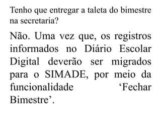 Tenho que entregar a taleta do bimestre
na secretaria?
Não. Uma vez que, os registros
informados no Diário Escolar
Digital deverão ser migrados
para o SIMADE, por meio da
funcionalidade ‘Fechar
Bimestre’.
 