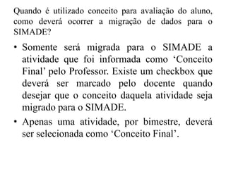 Quando é utilizado conceito para avaliação do aluno,
como deverá ocorrer a migração de dados para o
SIMADE?
• Somente será migrada para o SIMADE a
atividade que foi informada como ‘Conceito
Final’ pelo Professor. Existe um checkbox que
deverá ser marcado pelo docente quando
desejar que o conceito daquela atividade seja
migrado para o SIMADE.
• Apenas uma atividade, por bimestre, deverá
ser selecionada como ‘Conceito Final’.
 
