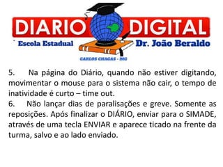 5. Na página do Diário, quando não estiver digitando,
movimentar o mouse para o sistema não cair, o tempo de
inatividade é curto – time out.
6. Não lançar dias de paralisações e greve. Somente as
reposições. Após finalizar o DIÁRIO, enviar para o SIMADE,
através de uma tecla ENVIAR e aparece ticado na frente da
turma, salvo e ao lado enviado.
 