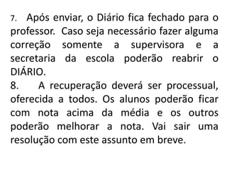 7. Após enviar, o Diário fica fechado para o
professor. Caso seja necessário fazer alguma
correção somente a supervisora e a
secretaria da escola poderão reabrir o
DIÁRIO.
8. A recuperação deverá ser processual,
oferecida a todos. Os alunos poderão ficar
com nota acima da média e os outros
poderão melhorar a nota. Vai sair uma
resolução com este assunto em breve.
 