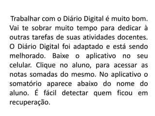 Trabalhar com o Diário Digital é muito bom.
Vai te sobrar muito tempo para dedicar à
outras tarefas de suas atividades docentes.
O Diário Digital foi adaptado e está sendo
melhorado. Baixe o aplicativo no seu
celular. Clique no aluno, para acessar as
notas somadas do mesmo. No aplicativo o
somatório aparece abaixo do nome do
aluno. É fácil detectar quem ficou em
recuperação.
 