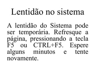 Lentidão no sistema
A lentidão do Sistema pode
ser temporária. Refresque a
página, pressionando a tecla
F5 ou CTRL+F5. Espere
alguns minutos e tente
novamente.
 