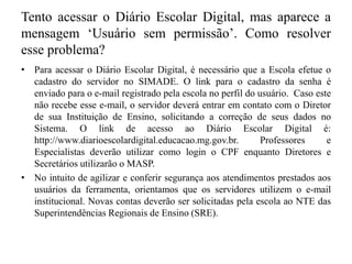 Tento acessar o Diário Escolar Digital, mas aparece a
mensagem ‘Usuário sem permissão’. Como resolver
esse problema?
• Para acessar o Diário Escolar Digital, é necessário que a Escola efetue o
cadastro do servidor no SIMADE. O link para o cadastro da senha é
enviado para o e-mail registrado pela escola no perfil do usuário. Caso este
não recebe esse e-mail, o servidor deverá entrar em contato com o Diretor
de sua Instituição de Ensino, solicitando a correção de seus dados no
Sistema. O link de acesso ao Diário Escolar Digital é:
http://www.diarioescolardigital.educacao.mg.gov.br. Professores e
Especialistas deverão utilizar como login o CPF enquanto Diretores e
Secretários utilizarão o MASP.
• No intuito de agilizar e conferir segurança aos atendimentos prestados aos
usuários da ferramenta, orientamos que os servidores utilizem o e-mail
institucional. Novas contas deverão ser solicitadas pela escola ao NTE das
Superintendências Regionais de Ensino (SRE).
 