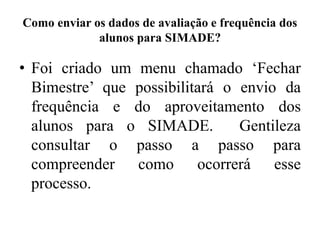 Como enviar os dados de avaliação e frequência dos
alunos para SIMADE?
• Foi criado um menu chamado ‘Fechar
Bimestre’ que possibilitará o envio da
frequência e do aproveitamento dos
alunos para o SIMADE. Gentileza
consultar o passo a passo para
compreender como ocorrerá esse
processo.
 