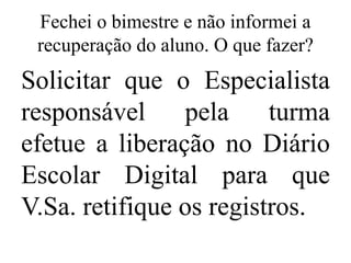 Fechei o bimestre e não informei a
recuperação do aluno. O que fazer?
Solicitar que o Especialista
responsável pela turma
efetue a liberação no Diário
Escolar Digital para que
V.Sa. retifique os registros.
 