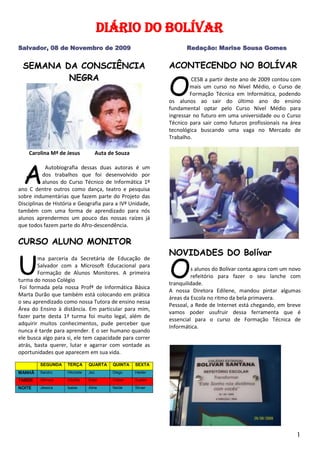 SEMANA DA CONSCIÊNCIA NEGRA       Carolina Mª de Jesus           Auta de Souza  À   Autobiografia dessas duas autoras é um dos trabalhos que foi desenvolvido por alunos do Curso Técnico de Informática 1º ano C dentre outros como dança, teatro e pesquisa sobre indumentárias que fazem parte do Projeto das Disciplinas de História e Geografia para a IVª Unidade, também com uma forma de aprendizado para nós alunos aprendermos um pouco das nossas raízes já que todos fazem parte do Afro-descendência. CURSO ALUNO MONITOR U ma parceria da Secretária de Educação de Salvador com a Microsoft Educacional para Formação de Alunos Monitores. A primeira turma do nosso Colégio  Foi formada pela nossa Profª de Informática Básica Marta Durão que também está colocando em prática o seu aprendizado como nossa Tutora de ensino nessa Área do Ensino à distância. Em particular para mim, fazer parte desta 1ª turma foi muito legal, além de adquirir muitos conhecimentos, pude perceber que nunca é tarde para aprender. E o ser humano quando ele busca algo para si, ele tem capacidade para correr atrás, basta querer, lutar e agarrar com vontade as oportunidades que aparecem em sua vida. SEGUNDATERÇAQUARTAQUINTASEXTAMANHÃSandroHilcineteJeúDiegoHelderTARDESâmaraGilcéliaEsterCleberSuelenNOITEJéssicaIsaiasAlineNeideSilvan   ACONTECENDO NO BOLÍVAR O  CESB a partir deste ano de 2009 contou com mais um curso no Nível Médio, o Curso de Formação Técnica em Informática, podendo os alunos ao sair do último ano do ensino fundamental optar pelo Curso Nível Médio para ingressar no futuro em uma universidade ou o Curso Técnico para sair como futuros profissionais na área tecnológica buscando uma vaga no Mercado de Trabalho.  NOVIDADES DO Bolívar O s alunos do Bolívar conta agora com um novo refeitório para fazer o seu lanche com tranquilidade. A nossa Diretora Edilene, mandou pintar algumas áreas da Escola no ritmo da bela primavera.  Pessoal, a Rede de Internet está chegando, em breve vamos poder usufruir dessa ferramenta que é essencial para o curso de Formação Técnica de Informática.                  13 de Novembro                                Dia Nacional da Família na Escola A  família e a escola formam uma equipe. É fundamental que ambas sigam os mesmos princípios e critérios, bem como a mesma direção em relação aos objetivos que desejam atingir.  Ressalta-se que mesmo tendo objetivos em comum, cada uma deve fazer sua parte para que atinja o caminho do sucesso, que visa conduzir crianças e jovens a um futuro melhor. O ideal é que família e escola tracem as mesmas metas de forma simultânea, propiciando ao aluno uma segurança na aprendizagem de forma que venha criar cidadãos críticos capazes de enfrentar a complexidade de situações que surgem na sociedade.  Existem diversas contribuições que tanto a família quanto a escola podem oferecer, propiciando o desenvolvimento pleno respectivamente dos seus filhos e dos seus alunos. Alguns critérios devem ser considerados como prioridade para ambas as partes. Como sugestões seguem abaixo alguns deles:  15 de Novembro    Proclamação da República História do Pão O  pão presente em todos os lares é motivo de polêmica. Mas, de fato não se sabe quando o pão começou a ser feito. Como era o pão de antigamente? É estimado que o pão tenha surgido há 12 mil anos na Mesopotâmia juntamente com o cultivo do trigo. Eram feitos de farinha misturada com o fruto do carvalho. Os primeiros pães eram achatados, duros, secos e muitos amargos. Para ser ingerido, o pão era lavado várias vezes em água fervente e depois era assado sobre pedras ou embaixo de cinzas. No Brasil, o pão começou a ser popular no século XIX, apesar de ser conhecido desde os colonizadores. Os pães feitos no Brasil eram escuros enquanto na França o pão era de miolo branco e casca dourada. O pão francês que tanto é usado no Brasil não tem muito a ver com os verdadeiros pães francês, pois a receita do pão francês no Brasil só surgiu no início do século XX e difere do pão europeu por conter um pouco de açúcar e gordura na massa. 19 de Novembro Dia da Bandeira 