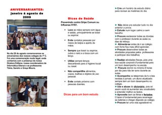 ►Crie um horário de estudo diário
   ANIVERSARIANTES:                                                                  para revisar as matérias do dia.
   janeiro á agosto de
           2009                                  Dicas de Saúde
                                           Prevenindo contra Gripe Comum ou
                                           Influenza H1N1.                           ► Não deixe pra estudar tudo no dia
                                                                                     anterior a prova.
                                                Lave as mãos sempre com água        ►Estude num lugar calmo e sem
                                                 e sabão, principalmente se tossir   barulho.
                                                 ou espirrar.                        ►Procure esclarecer todas as dúvidas
                                                                                     com o professor durante as aulas ou
                                                Evite contatos pessoais por
                                                                                     dias de reforço.
                                                 meios de beijos e aperto de
                                                                                     ► Alimente-se antes de ir ao colégio.
                                                 mãos.
                                                                                     com fome fica mais difícil aprender.
                                                Sempre que tossir ou espirrar,      ►Procure desenvolver todas as
No dia 28 de agosto comemoramos os               cubra o nariz e a boca com um       atividades propostas pelos professores
aniversários dos nossos colegas do 1º C.         lenço.                              e participar dos trabalhos
Foi uma comemoração muito legal, onde
contamos com a presença da nossa                Utilize sempre lenços               ►Realize atividades físicas, pois uma
Diretora Edilene, nossa coordenadora de          descartáveis para a higiene bucal   boa saúde corporal é fundamental para
Informática Elienai e os professores             ou nasal.                           um bom desempenho na escola.
Tânia, Sandro e Graça Moura.                                                         ► Procure dormir no mínimo 8 horas
                                                Não compartilhe alimentos,          por dia para não ter sono durante as
                                                 copos, toalhas e objetos de uso     aulas.
                                                 pessoal.                            ►Acompanhe os telejornais da tv e leia
                                                                                     revistas e jornais. um aluno atualizado
                                                Evite contato próximo com           sempre tem um bom desempenho no
                                                 pessoas doentes.                    colégio.
                                                                                     ►Use e abuse do dicionário, pois só
                                                                                     assim você irá aumentar seu vocabulário
                                                                                     e entender melhor os textos.
                                             Dicas para um bom estudo                ►Aproveite bem as férias e feriados.
                                                                                     O lazer é fundamental para recarregar
                                                                                     as baterias e chegar disposto ao colégio.
                                                                                     ►Procure ter uma vida agradável no
 