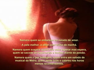 Namora quem se embeleza em estado de amor.  A pele melhor, o olhar com brilho de manhã.  Namora quem suspira, quem não sabe esperar mas espera, quem se sacode de taquicardia e timidez diante da paixão.  Namora quem ri por bobagem, quem entra em estado de musical da Metro, quem sente frios e calores nas horas menos recomendáveis.  