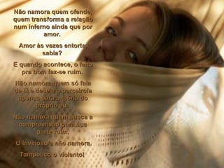 Não namora quem ofende, quem transforma a relação num inferno ainda que por amor.  Amor às vezes entorta, sabia?  E quando acontece, o feito pra bom faz-se ruim.  Não namora quem só fala de si e deseja o parceiro/a apenas para a glória do próprio eu.  Não namora quem busca a compreensão para sua parte ruim. O invejoso/a não namora. Tampouco o violento!  