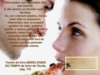 Namorados que se prezam têm sua música.  E não temem se derreter quando ela toca.  Ou, se o namoro acabou, nunca mais dela se esquecem.  Namorados que se prezam gostam de beijo, suspiro, morder o mesmo pastel, dividir a empada, beber num só copo.  Apreciam ternurinhas que matam de vergonha fora do namoro ou lhes parecem ridículas nos outros.  Trecho do livro DIÁRIO DOIDO DO TEMPO de Artur da Távola, pag. 112  Música : Se todos fossem iguais a você Montagem : [email_address] www.pranos.com.br 