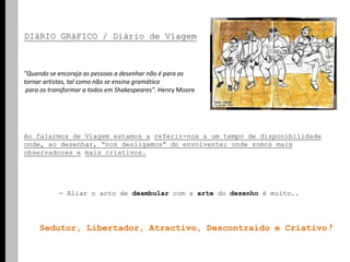 DIáRIOGRáFICO / Diário de Viagem "Quando se encoraja as pessoas a desenhar não é para as tornar artistas, tal como não se ensina gramática para os transformar a todos em Shakespeares". Henry Moore  Ao falarmos de Viagem estamos areferir-nos a um tempo de disponibilidade onde, ao desenhar, “nos desligamos” do envolvente; onde somos mais observadores emais criativos.	- Aliar o acto de deambular com a arte do desenho é muito..    Sedutor, Libertador, Atractivo, Descontraído e Criativo!