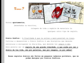 Temas?Breves apontamentos, 	desenhados ou escritos, 			colagens de toda a espécie de materiais ou 					qualquer outro tipo de registo.  Diário Gráfico - A finalidade é que te soltes o mais possível no traço. Cultivar e desenvolver o Diário Gráfico é uma disciplina que deverás estruturar e enriquecer no dia-a-dia, que deverás ter sempre à mão. Este permite ser um registo de uma grande liberdade, e que acaba por ser o diário da tua vida, não por palavras, mas por imagens, ou por ambas!Esses registos diários são feitos em pequenos cadernos portáteis, que se podem designar por Diários Gráficos.