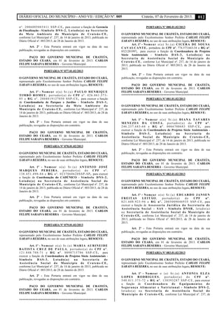 DIÁRIO OFICIAL DO MUNICÍPIO - ANO VII / EDIÇÃO Nº. 005 Crateús, 07 de Fevereiro de 2013. 012
nº. 2006005085411 SSP-CE, para exercer a função de Gerencia
de Fiscalização - Símbolo DNS-2, Lotado(a) na Secretaria
do Meio Ambiente do Município de Crateús-CE,
conforme Lei Municipal nº. 237, de 14 de janeiro de 2013, publicada no
Diário Oficial nº. 003/2013, de 28 de Janeiro de 2013.
Art. 2º - Esta Portaria entrará em vigor na data de sua
publicação, revogadas as disposições em contrário.
PAÇO DO GOVERNO MUNICIPAL DE CRATEÚS,
ESTADO DO CEARÁ, em 01 de fevereiro de 2013. CARLOS
FELIPE SARAIVA BESERRA – Governo Municipal.
**********************************************************
PORTARIA Nº 077.01.02/2013
O GOVERNO MUNICIPAL DE CRATEÚS, ESTADO DO CEARÁ,
representado pelo Excelentíssimo Senhor Prefeito CARLOS FELIPE
SARAIVA BESERRA, no uso de suas atribuições legais, RESOLVE:
Art. 1º - Nomear o(a) Sr.(a) PAULO HENRIQUE
TIMBÓ ROMEU, portador(a) do CPF nº. 026.861.573-
05 e RG nº. 2004019127050 SSP-CE, para exercer a função
de Coordenadoria de Parques e Jardins - Símbolo DAS-1,
Lotado(a) na Secretaria do Meio Ambiente do
Município de Crateús-CE, conforme Lei Municipal nº. 237, de
14 de janeiro de 2013, publicada no Diário Oficial nº. 003/2013, de 28 de
Janeiro de 2013.
Art. 2º - Esta Portaria entrará em vigor na data de sua
publicação, revogadas as disposições em contrário.
PAÇO DO GOVERNO MUNICIPAL DE CRATEÚS,
ESTADO DO CEARÁ, em 01 de fevereiro de 2013. CARLOS
FELIPE SARAIVA BESERRA – Governo Municipal.
**********************************************************
PORTARIA Nº 078.01.02/2013
O GOVERNO MUNICIPAL DE CRATEÚS, ESTADO DO CEARÁ,
representado pelo Excelentíssimo Senhor Prefeito CARLOS FELIPE
SARAIVA BESERRA, no uso de suas atribuições legais, RESOLVE:
Art. 1º - Nomear o(a) Sr.(a) ANTONIO JOSÉ
MARQUES PEREIRA, portador(a) do CPF nº.
138.451.498-84 e RG nº. 0237060620SSP-SP, para exercer
a função de Coordenação do CADÚNICO - Símbolo DNS-2,
Lotado(a) na Secretaria de Assistência Social do
Município de Crateús-CE, conforme Lei Municipal nº. 237, de
14 de janeiro de 2013, publicada no Diário Oficial nº. 003/2013, de 28 de
Janeiro de 2013.
Art. 2º - Esta Portaria entrará em vigor na data de sua
publicação, revogadas as disposições em contrário.
PAÇO DO GOVERNO MUNICIPAL DE CRATEÚS,
ESTADO DO CEARÁ, em 01 de fevereiro de 2013. CARLOS
FELIPE SARAIVA BESERRA – Governo Municipal.
**********************************************************
PORTARIA Nº 079.01.02/2013
O GOVERNO MUNICIPAL DE CRATEÚS, ESTADO DO CEARÁ,
representado pelo Excelentíssimo Senhor Prefeito CARLOS FELIPE
SARAIVA BESERRA, no uso de suas atribuições legais, RESOLVE:
Art. 1º - Nomear o(a) Sr.(a) MARIA AURINEIDE
BATISTA CRUZ DE PAULA, portador(a) do CPF nº.
121.848.788-71 e RG nº. 0098715786 SSP-CE, para
exercer a função de Coordenadora de Projetos Sócio Assistenciais -
Símbolo DAS-3, Lotado(a) na Secretaria de
Assistência Social do Município de Crateús-CE,
conforme Lei Municipal nº. 237, de 14 de janeiro de 2013, publicada no
Diário Oficial nº. 003/2013, de 28 de Janeiro de 2013.
Art. 2º - Esta Portaria entrará em vigor na data de sua
publicação, revogadas as disposições em contrário.
PAÇO DO GOVERNO MUNICIPAL DE CRATEÚS,
ESTADO DO CEARÁ, em 01 de fevereiro de 2013. CARLOS
FELIPE SARAIVA BESERRA – Governo Municipal.
**********************************************************
PORTARIA Nº 080.01.02/2013
O GOVERNO MUNICIPAL DE CRATEÚS, ESTADO DO CEARÁ,
representado pelo Excelentíssimo Senhor Prefeito CARLOS FELIPE
SARAIVA BESERRA, no uso de suas atribuições legais, RESOLVE:
Art. 1º - Nomear o(a) Sr.(a) CICERA DE SOUSA
CAVALCANTE, portadora do CPF nº. 774.573.663-34 e RG nº.
0321201997, para exercer a função de Coordenadora de Projetos
Sócio Assistenciais - Símbolo DAS-3, Lotado(a) na
Secretaria de Assistência Social do Município de
Crateús-CE, conforme Lei Municipal nº. 237, de 14 de janeiro de
2013, publicada no Diário Oficial nº. 003/2013, de 28 de Janeiro de
2013.
Art. 2º - Esta Portaria entrará em vigor na data de sua
publicação, revogadas as disposições em contrário.
PAÇO DO GOVERNO MUNICIPAL DE CRATEÚS,
ESTADO DO CEARÁ, em 01 de fevereiro de 2013. CARLOS
FELIPE SARAIVA BESERRA – Governo Municipal.
**********************************************************
PORTARIA Nº 081.01.02/2013
O GOVERNO MUNICIPAL DE CRATEÚS, ESTADO DO CEARÁ,
representado pelo Excelentíssimo Senhor Prefeito CARLOS FELIPE
SARAIVA BESERRA, no uso de suas atribuições legais, RESOLVE:
Art. 1º - Nomear o(a) Sr.(a) DIANA TAVARES
MENEZES DA COSTA, portador(a) do CPF nº.
246.237.683-68 e RG nº. 0066700683 SSP-CE, para
exercer a função de Coordenadora de Projetos Sócio Assistenciais -
Símbolo DAS-3, Lotado(a) na Secretaria de
Assistência Social do Município de Crateús-CE,
conforme Lei Municipal nº. 237, de 14 de janeiro de 2013, publicada no
Diário Oficial nº. 003/2013, de 28 de Janeiro de 2013.
Art. 2º - Esta Portaria entrará em vigor na data de sua
publicação, revogadas as disposições em contrário.
PAÇO DO GOVERNO MUNICIPAL DE CRATEÚS,
ESTADO DO CEARÁ, em 01 de fevereiro de 2013. CARLOS
FELIPE SARAIVA BESERRA – Governo Municipal.
**********************************************************
PORTARIA Nº 082.01.02/2013
O GOVERNO MUNICIPAL DE CRATEÚS, ESTADO DO CEARÁ,
representado pelo Excelentíssimo Senhor Prefeito CARLOS FELIPE
SARAIVA BESERRA, no uso de suas atribuições legais, RESOLVE:
Art. 1º - Nomear o(a) Sr.(a) EDUARDO JANSEN
FREITAS LEITÃO, portador(a) do CPF nº.
021.608.923-94 e RG nº. 2005009046935 SSP-CE, para
exercer a função de Assessoria Jurídica da Secretaria de
Assistência Social – SAS - Símbolo DNSR, lotado(a)
na Secretaria de Assistência Social do Município de
Crateús-CE, conforme Lei Municipal nº. 237, de 14 de janeiro de
2013, publicada no Diário Oficial nº. 003/2013, de 28 de Janeiro de
2013.
Art. 2º - Esta Portaria entrará em vigor na data de sua
publicação, revogadas as disposições em contrário.
PAÇO DO GOVERNO MUNICIPAL DE CRATEÚS,
ESTADO DO CEARÁ, em 01 de fevereiro de 2013. CARLOS
FELIPE SARAIVA BESERRA – Governo Municipal.
**********************************************************
PORTARIA Nº 083.01.02/2013
O GOVERNO MUNICIPAL DE CRATEÚS, ESTADO DO CEARÁ,
representado pelo Excelentíssimo Senhor Prefeito CARLOS FELIPE
SARAIVA BESERRA, no uso de suas atribuições legais, RESOLVE:
Art. 1º - Nomear o (a) Sr.(a) ANTONIA ELZA
LOPES RODRIGUES, portador(a) do CPF nº.
540.011.373-72 e RG nº. 138393287 SSP-CE, para exercer
a função de Coordenadora de Equipamentos de
Segurança Alimentar e Nutricional - Símbolo DNS-2,
lotado(a) na Secretaria de Assistência Social do
Município de Crateús-CE, conforme Lei Municipal nº. 237, de
 