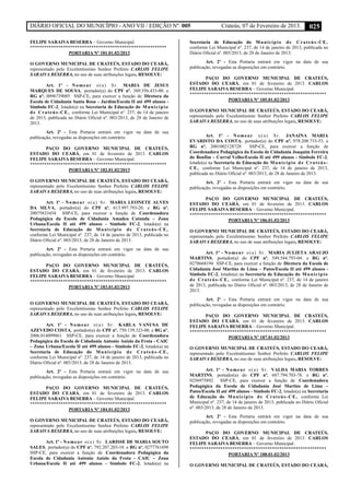 DIÁRIO OFICIAL DO MUNICÍPIO - ANO VII / EDIÇÃO Nº. 005 Crateús, 07 de Fevereiro de 2013. 025
FELIPE SARAIVA BESERRA – Governo Municipal.
**********************************************************
PORTARIA Nº 181.01.02/2013
O GOVERNO MUNICIPAL DE CRATEÚS, ESTADO DO CEARÁ,
representado pelo Excelentíssimo Senhor Prefeito CARLOS FELIPE
SARAIVA BESERRA, no uso de suas atribuições legais, RESOLVE:
Art. 1º - Nomear o(a) Sr. MARIA DE JESUS
MARQUES DE SOUSA, portador(a) do CPF nº. 389.356.433-00. e
RG nº. 0096739085 SSP-CE, para exercer a função de Diretora da
Escola de Cidadania Santa Rosa – Jardim/Escola II até 499 alunos -
Símbolo FC-2, lotado(a) na Secretaria de Educação do Município
de Crateús-CE, conforme Lei Municipal nº. 237, de 14 de janeiro
de 2013, publicada no Diário Oficial nº. 003/2013, de 28 de Janeiro de
2013.
Art. 2º - Esta Portaria entrará em vigor na data de sua
publicação, revogadas as disposições em contrário.
PAÇO DO GOVERNO MUNICIPAL DE CRATEÚS,
ESTADO DO CEARÁ, em 01 de fevereiro de 2013. CARLOS
FELIPE SARAIVA BESERRA – Governo Municipal.
**********************************************************
PORTARIA Nº 182.01.02/2013
O GOVERNO MUNICIPAL DE CRATEÚS, ESTADO DO CEARÁ,
representado pelo Excelentíssimo Senhor Prefeito CARLOS FELIPE
SARAIVA BESERRA, no uso de suas atribuições legais, RESOLVE:
Art. 1º - Nomear o(a) Sr. MARIA LEONETE ALVES
DA SILVA, portador(a) do CPF nº. 613.997.793-20. e RG nº.
20075833454 SSP-CE, para exercer a função de Coordenadora
Pedagógica da Escola de Cidadania Amadeu Catunda – Zona
Urbana/Escola II até 499 alunos - Símbolo FC-2, lotado(a) na
Secretaria de Educação do Município de Crateús-CE,
conforme Lei Municipal nº. 237, de 14 de janeiro de 2013, publicada no
Diário Oficial nº. 003/2013, de 28 de Janeiro de 2013.
Art. 2º - Esta Portaria entrará em vigor na data de sua
publicação, revogadas as disposições em contrário.
PAÇO DO GOVERNO MUNICIPAL DE CRATEÚS,
ESTADO DO CEARÁ, em 01 de fevereiro de 2013. CARLOS
FELIPE SARAIVA BESERRA – Governo Municipal.
**********************************************************
PORTARIA Nº 183.01.02/2013
O GOVERNO MUNICIPAL DE CRATEÚS, ESTADO DO CEARÁ,
representado pelo Excelentíssimo Senhor Prefeito CARLOS FELIPE
SARAIVA BESERRA, no uso de suas atribuições legais, RESOLVE:
Art. 1º - Nomear o(a) Sr. KARLA VANUSA DE
AZEVEDO COSTA, portador(a) do CPF nº. 750.139.323-00. e RG nº.
2006.014099861 SSP-CE, para exercer a função de Coordenadora
Pedagógica da Escola de Cidadania Antonio Anízio da Frota - CAIC
– Zona Urbana/Escola II até 499 alunos - Símbolo FC-2, lotado(a) na
Secretaria de Educação do Município de Crateús-CE,
conforme Lei Municipal nº. 237, de 14 de janeiro de 2013, publicada no
Diário Oficial nº. 003/2013, de 28 de Janeiro de 2013.
Art. 2º - Esta Portaria entrará em vigor na data de sua
publicação, revogadas as disposições em contrário.
PAÇO DO GOVERNO MUNICIPAL DE CRATEÚS,
ESTADO DO CEARÁ, em 01 de fevereiro de 2013. CARLOS
FELIPE SARAIVA BESERRA – Governo Municipal.
**********************************************************
PORTARIA Nº 184.01.02/2013
O GOVERNO MUNICIPAL DE CRATEÚS, ESTADO DO CEARÁ,
representado pelo Excelentíssimo Senhor Prefeito CARLOS FELIPE
SARAIVA BESERRA, no uso de suas atribuições legais, RESOLVE:
Art. 1º - Nomear o(a) Sr. LARISSE DE MARIA SOUTO
SALES, portador(a) do CPF nº. 792.207.203-10. e RG nº. 0277761698
SSP-CE, para exercer a função de Coordenadora Pedagógica da
Escola de Cidadania Antonio Anízio da Frota - CAIC – Zona
Urbana/Escola II até 499 alunos - Símbolo FC-2, lotado(a) na
Secretaria de Educação do Município de Crateús-CE,
conforme Lei Municipal nº. 237, de 14 de janeiro de 2013, publicada no
Diário Oficial nº. 003/2013, de 28 de Janeiro de 2013.
Art. 2º - Esta Portaria entrará em vigor na data de sua
publicação, revogadas as disposições em contrário.
PAÇO DO GOVERNO MUNICIPAL DE CRATEÚS,
ESTADO DO CEARÁ, em 01 de fevereiro de 2013. CARLOS
FELIPE SARAIVA BESERRA – Governo Municipal.
**********************************************************
PORTARIA Nº 185.01.02/2013
O GOVERNO MUNICIPAL DE CRATEÚS, ESTADO DO CEARÁ,
representado pelo Excelentíssimo Senhor Prefeito CARLOS FELIPE
SARAIVA BESERRA, no uso de suas atribuições legais, RESOLVE:
Art. 1º - Nomear o(a) Sr. JANAINA MARIA
EVARISTO DA COSTA, portador(a) do CPF nº. 978.208.733-53. e
RG nº. 2001002128720 SSP-CE, para exercer a função de
Coordenadora Pedagógica da Escola de Cidadania Joaquim Ferreira
do Bonfim – Curral Velho/Escola II até 499 alunos - Símbolo FC-2,
lotado(a) na Secretaria de Educação do Município de Crateús-
CE, conforme Lei Municipal nº. 237, de 14 de janeiro de 2013,
publicada no Diário Oficial nº. 003/2013, de 28 de Janeiro de 2013.
Art. 2º - Esta Portaria entrará em vigor na data de sua
publicação, revogadas as disposições em contrário.
PAÇO DO GOVERNO MUNICIPAL DE CRATEÚS,
ESTADO DO CEARÁ, em 01 de fevereiro de 2013. CARLOS
FELIPE SARAIVA BESERRA – Governo Municipal.
**********************************************************
PORTARIA Nº 186.01.02/2013
O GOVERNO MUNICIPAL DE CRATEÚS, ESTADO DO CEARÁ,
representado pelo Excelentíssimo Senhor Prefeito CARLOS FELIPE
SARAIVA BESERRA, no uso de suas atribuições legais, RESOLVE:
Art. 1º - Nomear o(a) Sr. MARIA JULIETA ARAUJO
MARTINS, portador(a) do CPF nº. 549.544.793-04. e RG nº.
0278668194 SSP-CE, para exercer a função de Diretora da Escola de
Cidadania José Martins de Lima – Patos/Escola II até 499 alunos -
Símbolo FC-2, lotado(a) na Secretaria de Educação do Município
de Crateús-CE, conforme Lei Municipal nº. 237, de 14 de janeiro
de 2013, publicada no Diário Oficial nº. 003/2013, de 28 de Janeiro de
2013.
Art. 2º - Esta Portaria entrará em vigor na data de sua
publicação, revogadas as disposições em contrário.
PAÇO DO GOVERNO MUNICIPAL DE CRATEÚS,
ESTADO DO CEARÁ, em 01 de fevereiro de 2013. CARLOS
FELIPE SARAIVA BESERRA – Governo Municipal.
**********************************************************
PORTARIA Nº 187.01.02/2013
O GOVERNO MUNICIPAL DE CRATEÚS, ESTADO DO CEARÁ,
representado pelo Excelentíssimo Senhor Prefeito CARLOS FELIPE
SARAIVA BESERRA, no uso de suas atribuições legais, RESOLVE:
Art. 1º - Nomear o(a) Sr. VALDA MARIA TORRES
MARTINS, portador(a) do CPF nº. 687.794.703-78. e RG nº.
0256975892 SSP-CE, para exercer a função de Coordenadora
Pedagógica da Escola de Cidadania José Martins de Lima –
Patos/Escola II até 499 alunos - Símbolo FC-2, lotado(a) na Secretaria
de Educação do Município de Crateús-CE, conforme Lei
Municipal nº. 237, de 14 de janeiro de 2013, publicada no Diário Oficial
nº. 003/2013, de 28 de Janeiro de 2013.
Art. 2º - Esta Portaria entrará em vigor na data de sua
publicação, revogadas as disposições em contrário.
PAÇO DO GOVERNO MUNICIPAL DE CRATEÚS,
ESTADO DO CEARÁ, em 01 de fevereiro de 2013. CARLOS
FELIPE SARAIVA BESERRA – Governo Municipal.
**********************************************************
PORTARIA Nº 188.01.02/2013
O GOVERNO MUNICIPAL DE CRATEÚS, ESTADO DO CEARÁ,
 
