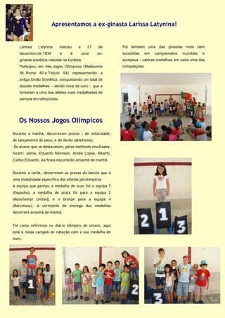 Larissa Latynina nasceu a 27 de
dezembro de 1934 e é uma ex-
ginasta soviética nascida na Ucrânia.
Participou em três Jogos Olímpicos (Melbourne
56, Roma 60 e Tóquio 64) representando a
antiga União Soviética, conquistando um total de
dezoito medalhas – sendo nove de ouro – que a
tornaram a uma das atletas mais medalhadas de
sempre em olimpíadas.
Apresentamos a ex-ginasta Larissa Latynina!
Os Nossos Jogos Olímpicos
Foi também uma das ginastas mais bem
sucedidas em campeonatos mundiais e
europeus - catorze medalhas em cada uma das
competições.
Durante a manhã, decorreram provas : de velocidade;
de lançamento do peso; e do dardo (atletismo).
Os alunos que se destacaram, pelos melhores resultados,
foram: Jaime, Eduardo Morosan, André Lopes, Alberto,
Carlos Eduardo. As finais decorrerão amanhã de manhã.
Durante a tarde, decorreram as provas do boccia que é
uma modalidade específica dos atletas paralímpicos.
A equipa que ganhou a medalha de ouro foi a equipa 7
(Espanha); a medalha de prata foi para a equipa 2
(Manchester United) e o bronze para a equipa 4
(Barcelona). A cerimónia de entrega das medalhas
decorrerá amanhã de manhã.
Tal como referimos no diário olímpico de ontem, aqui
está a nossa campeã de natação com a sua medalha de
ouro.
 