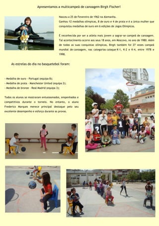 Nasceu a 25 de Fevereiro de 1962 na Alemanha.
Ganhou 12 medalhas olímpicas, 8 de ouro e 4 de prata e é a única mulher que
conquistou medalhas de ouro em 6 edições de Jogos Olímpicos.
É reconhecida por ser a atleta mais jovem a sagrar-se campeã de canoagem.
Tal acontecimento ocorre aos seus 18 anos, em Moscovo, no ano de 1980. Além
de todas as suas conquistas olímpicas, Birgit também foi 27 vezes campeã
mundial de canoagem, nas categorias caiaque K-1, K-2 e K-4, entre 1978 e
1998.
Apresentamos a multicampeã de canoagem Birgit Fischer!
As estrelas do dia no basquetebol foram:
- Medalha de ouro – Portugal (equipa 8);
- Medalha de prata – Manchester United (equipa 2);
- Medalha de bronze – Real Madrid (equipa 3);
Todos os alunos se mostraram entusiasmados, empenhados e
competitivos durante o torneio. No entanto, o aluno
Frederico Marques merece principal destaque pelo seu
excelente desempenho e esforço durante as provas.
 