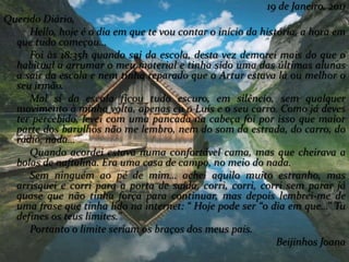 19 de Janeiro, 2011
Querido Diário,
Hello, hoje é o dia em que te vou contar o início da história, a hora em
que tudo começou…
Foi às 18:35h quando sai da escola, desta vez demorei mais do que o
habitual a arrumar o meu material e tinha sido uma das últimas alunas
a sair da escola e nem tinha reparado que o Artur estava lá ou melhor o
seu irmão.
Mal sí da escola ficou tudo escuro, em silêncio, sem qualquer
movimento à minha volta, apenas eu o Luís e o seu carro. Como já deves
ter percebido, levei com uma pancada na cabeça foi por isso que maior
parte dos barulhos não me lembro, nem do som da estrada, do carro, do
rádio, nada…
Quando acordei estava numa confortável cama, mas que cheirava a
bolas de naftalina. Era uma casa de campo, no meio do nada.
Sem ninguém ao pé de mim… achei aquilo muito estranho, mas
arrisquei e corri para a porta de saída, corri, corri, corri sem parar já
quase que não tinha força para continuar, mas depois lembrei-me de
uma frase que tinha lido na internet: “ Hoje pode ser “o dia em que…” Tu
defines os teus limites.”
Portanto o limite seriam os braços dos meus pais.
Beijinhos Joana
 