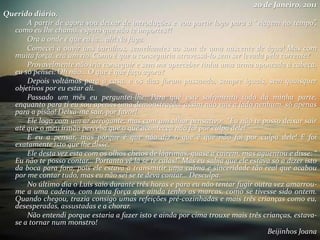 20 de Janeiro, 2011
Querido diário,
A partir de agora vou deixar de introduções e vou partir logo para a “viagem no tempo”,
como eu lhe chamo, espero que não te importes?!
Ora a onde é que eu ia… ah! Na fuga.
Comecei a ouvir uns barulhos, semelhantes ao som de uma nascente de água! Mas com
muita força, era um rio. Como é que o conseguiria atravessá-lo sem ser levada pela corrente?
Provavelmente não iria conseguir e sem me aperceber tinha uma arma apontada à cabeça,
eu só pensei: Oh não… O que é que faço agora?
Depois voltámos para a casa, e os dias foram passando, sempre iguais, sem quaisquer
objetivos por eu estar ali.
Passado um mês eu perguntei-lhe: Para quê este sofrimento todo da minha parte,
enquanto para ti eu sou apenas uma demonstração, assim não vais a lado nenhum, só apenas
para a pisão! Deixa-me sair, por favor!
Ele logo com um ar arrogante, mas com um olhar pensativo: “Eu não te posso deixar sair
até que o meu irmão perceba que o que aconteceu não foi por culpa dele!”
E eu a pensar, mas porque é que não diz o que é que não foi por culpa dele! E foi
exatamente isto que lhe disse.
Ele desta vez esta com os olhos cheios de lágrimas, quase a caírem, mas aguentou e disse: “
Eu não te posso contar… Portanto vê lá se te calas!” Mas eu sabia que ele estava só a dizer isto
da boca para fora, pois ele estava a transmitir uma calma e sinceridade tão real que acabou
por me contar tudo, mas eu não sei se te deva contar… Desculpa.
No último dia o Luís saio durante três horas e para eu não tentar fugir outra vez amarrou-
me a uma cadeira, com tanta força que ainda tenho as marcas, como se tivesse sido ontem.
Quando chegou, trazia consigo umas refeições pré-cozinhadas e mais três crianças como eu,
desesperadas, assustadas e a chorar.
Não entendi porque estaria a fazer isto e ainda por cima trouxe mais três crianças, estava-
se a tornar num monstro!
Beijinhos Joana
 