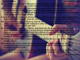 Querido Diário, 21 de Janeiro, 2011
Eu e os dois rapazes (Tiago e Manuel) e uma rapariga (Marta) que o Luís trouxera,
estávamos a dar-nos bem, se não tivéssemos também não tínhamos grande escolha!
Havia uns dias em que o Luís nos ensinava a tocar viola, outros a cozinhar, a pintar…
não percebia muito bem porque é que ele estava a fazer isto, ao mesmo tempo
assustava mas por outro lado até gostava, pois os meus pais nunca se interessaram
muito pelas minhas capacidades.
A meio do segundo mês o Luís levou o Tiago para fora de casa, mas nunca chegámos a
saber para onde teria ido, nem ele, nem ao Manuel. Por fim fiquei eu e a Marta.
Nós já não apanhávamos ar fresco á mais de mês e meio, estávamos a entrar em fase de
pânico, a querer sair daquele cubículo e cada vez parecia mais pequeno, frio,
assustador… Só queríamos sair dali.
No final do mês o Luís levou a Marta, mas desta vez ele deixou que houvesse uma
despedida entre nós as duas e eu que detesto despedidas, mas esta foi diferente,
especial, única e inesquecível, pois era a última vez que iria estar com a minha
melhor companhia na época mais difícil da minha vida. Por isso saboreie aquele
momento como nunca tinha feito antes.
Dei-lhe o meu maior abraço, passei a mão pela última vez nos seus belos caracóis e
depois, adeus…
Passado um dia, o Luís ainda não tinha voltado depois da despedida da Marta. Já
estava toda suja, transpirada e a sangrar dos pulsos de tanto tempo enrolada
naquela estúpidas cordas.
Já tinha passado uma semana e o Luís ainda não tinha voltado… estava cheia de fome,
sede, sono, dores, sangue… Não sabia o que fazer e finalmente ele voltou.
Beijinhos Joana
 