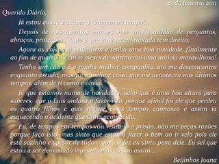 23 de Janeiro, 2011
Querido Diário,
Já estou quase a acabar a “viagem no tempo”.
Depois de uns quantos exames veio uma multidão de perguntas,
abraços, proteções… tudo a que uma recém raptada tem direito.
Agora as coisas já estão bem e tenho uma boa novidade, finalmente
ao fim de quatro ou cinco meses de sofrimento uma notícia maravilhosa!
Tenho um cão e é a minha melhor companhia, até me desconcentra
enquanto estudo, mas foi a melhor coisa que me aconteceu nos últimos
tempos, além de ti como é óbvio.
Já que estamos numa de novidades, acho que é uma boa altura para
saberes que o Luís andava a fazer isto, porque afinal foi ele que perdeu
os quatro filhos e quis reviver esses tempos connosco e assim ia
esquecendo o acidente que tinha acontecido.
Eu, de tempos em tempos vou visitá-lo à prisão, não me peças razões
porque faço isto, mas sinto que estou a fazer o bem ao ir velo pois ele
está sozinho e apesar de tudo o que ele fez eu sinto pena dele. Eu sei que
estou a ser demasiado ingénua, mas eu sou assim…
Beijinhos Joana
 