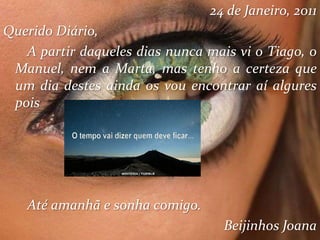 24 de Janeiro, 2011
Querido Diário,
A partir daqueles dias nunca mais vi o Tiago, o
Manuel, nem a Marta, mas tenho a certeza que
um dia destes ainda os vou encontrar aí algures
pois
Até amanhã e sonha comigo.
Beijinhos Joana
 
