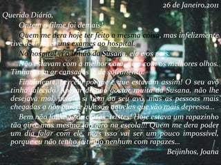 26 de Janeiro,2011
Querido Diário,
Ontem o filme foi demais!
Quem me dera hoje ter feito a mesma coisa, mas infelizmente
tive de ir fazer uns exames ao hospital.
No hospital vi o irmão da Susana, ela e os pais.
Não estavam com a melhor cara, nem com os melhores olhos.
Tinham um ar cansados e de sofrimento.
Finalmente, percebi porque é que estavam assim! O seu avô
tinha falecido. Apesar de não gostar muita da Susana, não lhe
desejava mal, nem a si nem ao seu avô, mas as pessoas mais
chegadas a nós parece que são aquelas que vão mais depressa…
Bem não falemos de coisas tristes! Hoje estava um rapazinho
tão giro, mas mesmo tão giro na escola!!! Quem me dera poder
um dia falar com ele, mas isso vai ser um pouco impossível,
porque eu não tenho jeitinho nenhum com rapazes…
Beijinhos, Joana
 