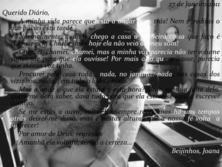 27 de Janeiro,2011
Querido Diário,
A minha vida parece que está a andar para trás! Nem acreditas o
que passei esta tarde…
Normalmente, quando chego a casa a primeira coisa que faço é
chamar pela Charlie, mas hoje ela não veio ao meu som!
Chamei, chamei, chamei, mas a minha voz parecia não ter volume
suficiente para que ela ouvisse! Por mais alto que gritasse, parecia
que menos voz tinha.
Procurei pela casa toda… nada, no jardim… nada, nas casas dos
vizinhos, nada… em todo o lado… nada.
Mas a onde é que ela estará a esta hora? Sinto tanto a falta dela,
quem me dera saber, dava tudo para que ela estivesse aqui a escrever
comigo.
Se me estás a ouvir, volta! Eu sempre rezei, mas há uns tempos
atrás deixei-me disso, mas é nestas alturas que a nossa fé volta a
aparecer!
Por amor de Deus, regressa.
Amanhã ela voltará, tenho a certeza…
Beijinhos, Joana
 
