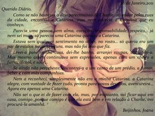 28 de Janeiro,2011
Querido Diário,
Como se não bastasse o desaparecimento da Charlie, ao andar pelas ruas
da cidade, encontrei a Catarina, mas nem parecia a Catarina que eu
conheço.
Parecia uma pessoa sem alma, coração, responsabilidade, respeito… já
nem sei mais, só parecia uma Catarina que não a Catarina.
Estava sem qualquer sentimento no olhar, no rosto… só queria era um
par de estalos naquela altura, mas não foi isso que fiz.
Levei-a para minha casa, dei-lhe banho, arranjei roupas, alimentei-a.
Mas mesmo assim continuava sem expressões, apenas com um cheiro a
fumo, álcool, e suor…
Se ainda não percebeste, encontrei-a a um canto de um prédio, a fumar,
beber e com más companhias.
Nem a reconheci, simplesmente não era a minha Catarina, a Catarina
alegre, com vontade de fazer tudo, pronta para novos desafios, aventureira…
Agora era apenas uma Catarina.
Não sei o que ei de fazer com ela, mas, por enquanto, vai ficar aqui em
casa, comigo ,porque comigo é que ela está bem e em relação à Charlie, irei
procurá-la amanhã.
Beijinhos, Joana
 