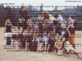 5 de Fevereiro,2011
Querido Diário,
Olá boa noite só se for para ti, porque a partir de agora, já não vai haver bons
dias, nem boas noites…
Andei estes dias todos à procura da Charlie com a Catarina…
Cheguei a encontrá-la! O que não é bom é como, quando e onde a encontrei.
Encontrei ao pé da casa da Susana, às 03:30h da manhã e o estado em que ela
estava, nem queiras saber…
É demasiado forte, para poder escrevê-lo, vai-me custar- me muito.
Mas aqui vamos, estava deitada, de olhos cor de avelã com um sofrimento lá
dentro indeterminado, inesgotável…
Não tinha três patas, uma orelha nem a cauda, assemelhava-se a um pedaço de
carne no talho. Eu não sabia o que fazer! Meramente fiquei ali, parada, sem poder
fazer nada, estava simplesmente desligada do mundo exterior.
Queria deixar de olhar para aquela imagem da minha Charlie, só me apetecia
deixar de ouvir, de ver, de falar, de viver, pois agora nunca mais poderia escrever para
ti com ela.
A Charlie tinha partido, mas houve três pessoa que voltaram!
Nem estava à espera que essas três pessoas fossem quem fossem, pois pensava
que o tempo não me levaria até eles, mas pelos vistos enganei-me e tenho de o
assumir.
Se me conheces o suficiente, sabes quem eles são!
Beijinhos, Joana
 