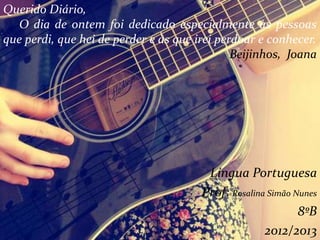 Língua Portuguesa
Prof: Rosalina Simão Nunes
8ºB
2012/2013
Querido Diário,
O dia de ontem foi dedicado especialmente às pessoas
que perdi, que hei de perder e às que irei perdoar e conhecer.
Beijinhos, Joana
 
