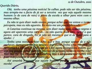 12 de Outubro, 2010
Querido Diário,
Olá, tenho uma péssima notícia! Se calhar, pode não ser tão péssima,
mas arrepia-me o facto de já ser a terceira vez que vejo aquele mesmo
homem (o de cara de rato) à porta da escola a olhar para mim com o
mesmo olhar.
Eu não te quis dizer nada ontem, porque achei que me estava a tornar
psicopata, mas eu não aguento. Eu sinto-me um pouco obcecada…
A Catarina continua na mesma, sem dizer nada, com nódoas negras e
agora até aparenta uma cara de… eu não queria dizer isto, mas é o que
parece, cara de drogada. Eu já não sei mesmo o que ei de fazer para a
ajudar. :/
Tenho uma novidade boa! Acho que é boa, porque apesar de a não
conhecer, demonstra ser boa pessoa e boa aluna. Tenho uma colega nova
na turma é a Leonor, já falei com ela e até agora é simpática, espero que
seja boa pessoa, estou mesmo a precisar de pessoas novas na minha vida!
Mas não me vou esquecer da Catarina, isso é uma coisa que nunca vou
fazer independente de quem aparecer.
Até amanhã e espero que aquele homem pare de estar á porta da
escola!
Beijinhos Joana
 