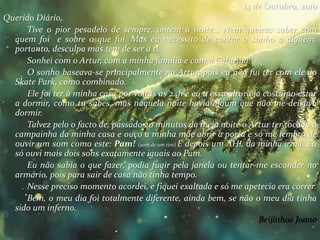 14 de Outubro, 2010
Querido Diário,
Tive o pior pesadelo de sempre, ontem à noite… Nem queiras saber com
quem foi e sobre o que foi. Mas eu necessito de contar o sonho a alguém,
portanto, desculpa mas tem de ser a ti.
Sonhei com o Artur, com a minha família e com a Catarina.
O sonho baseava-se principalmente no Artur, pois eu não fui ter com ele ao
Skate Park, como combinado.
Ele foi ter à minha casa por voltas as 24h e eu a essa altura já costumo estar
a dormir, como tu sabes, mas naquela noite havia algum que não me deixava
dormir.
Talvez pelo o facto de, passado 20 minutos da meia noite o Artur ter tocado á
campainha da minha casa e ouço a minha mãe abrir a porta e só me lembro de
ouvir um som como este: Pam! (som de um tiro) E depois um AH!, da minha irmã. Eu
só ouvi mais dois sons exatamente iguais ao Pam.
Eu não sabia o que fazer, podia fugir pela janela ou tentar-me esconder no
armário, pois para sair de casa não tinha tempo.
Nesse preciso momento acordei, e fiquei exaltada e só me apetecia era correr.
Bem, o meu dia foi totalmente diferente, ainda bem, se não o meu dia tinha
sido um inferno.
Beijinhos Joana
 