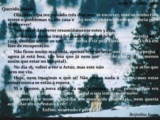17 de Outubro, 2010
Querido Diário,
Olá, desculpa ter passado três dias sem te escrever, mas só tenho tido
testes e problemas cá em casa e não tenho andando com paciência para
te escrever!
Vou tentar descrever resumidamente estes 3 dias.
No dia 15, a minha irmã foi atacada por um lobo, enquanto vinha para
casa, decidiu armar-se em aventureira e vir pela floresta e ainda está em
fase de recuperação.
Não ficou muito magoada, apenas teve de levar uns pontos na perna e
agora já está boa, tão boa que já nem me para de chatear (ao menos
assim que estar no hospital).
No dia 16, voltei a ver o Artur, mas este não me disse nada e acho que
nem me viu.
Hoje, nem imaginas o que vi! Não estava nada à espera, mas estas
coisas nunca se estão à espera.
Vi a Leonor, a nova aluna da minha turma , a que pensava que era
civilizada, a tratar tão mal, mas tao mal o seu irmão mais novo!
Chamava-lhe nomes, deu-lhe um monte de chapadas… nem queria
acreditar no que estava a ver! :/
Enfim, nem tudo é perfeito.
Beijinhos Joana
 