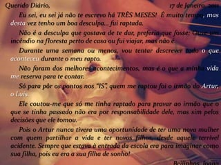 Querido Diário, 17 de Janeiro, 2011
Eu sei, eu sei já não te escrevo há TRÊS MESES! É muito tempo, mas
desta vez tenho um boa desculpa… fui raptada.
Não é a desculpa que gostava de te dar, preferia que fosse: Ouve um
incêndio na floresta perto de casa ou fui viajar, mas não é.
Durante uma semana ou menos, vou tentar descrever todo o que
aconteceu durante o meu rapto.
Não foram dos melhores acontecimentos, mas é o que a minha vida
me reserva para te contar.
Só para pôr os pontos nos “IS”, quem me raptou foi o irmão do Artur,
o Luís.
Ele coutou-me que só me tinha raptado para provar ao irmão que o
que se tinha passado não era por responsabilidade dele, mas sim pelos
decisões que ele tomou.
Pois o Artur nunca tivera uma oportunidade de ter uma nova mulher
com quem partilhar a vida e ter novos filhos, desde aquele terrível
acidente. Sempre que estava à entrada da escola era para imaginar como
sua filha, pois eu era a sua filha de sonho!
 